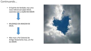 Continuando...
• O Espírito de Verdade, traz uma
novo referencial sobre DEUS,
coerente com a LIÇÃO DO AMOR
• MUDANÇA DA IMAGEM DE
DEUS.
• Não mais o Pai Celestial do
Antigo Testamento mas, um Pai
de AMOR.
 