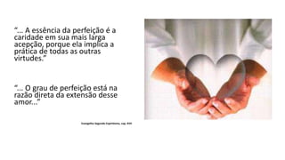 “... A essência da perfeição é a
caridade em sua mais larga
acepção, porque ela implica a
prática de todas as outras
virtudes.”
“... O grau de perfeição está na
razão direta da extensão desse
amor...”
Evangelho Segundo Espiritismo, cap. XVII
 