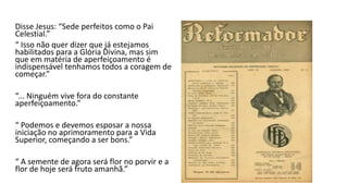 Disse Jesus: “Sede perfeitos como o Pai
Celestial.”
“ Isso não quer dizer que já estejamos
habilitados para a Glória Divina, mas sim
que em matéria de aperfeiçoamento é
indispensável tenhamos todos a coragem de
começar.”
“... Ninguém vive fora do constante
aperfeiçoamento.”
“ Podemos e devemos esposar a nossa
iniciação no aprimoramento para a Vida
Superior, começando a ser bons.”
“ A semente de agora será flor no porvir e a
flor de hoje será fruto amanhã.”
 