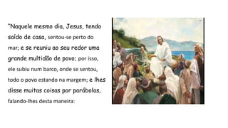 “Naquele mesmo dia, Jesus, tendo
saído de casa, sentou-se perto do
mar; e se reuniu ao seu redor uma
grande multidão de povo; por isso,
ele subiu num barco, onde se sentou,
todo o povo estando na margem; e lhes
disse muitas coisas por parábolas,
falando-lhes desta maneira:
 
