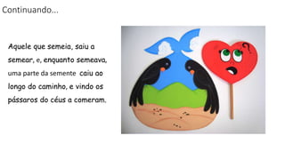 Continuando...
Aquele que semeia, saiu a
semear, e, enquanto semeava,
uma parte da semente caiu ao
longo do caminho, e vindo os
pássaros do céus a comeram.
 
