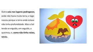 Outra caiu nos lugares pedregosos,
onde não havia muita terra; e logo
nasceu porque a terra onde estava
não tinha profundidade. Mas o Sol
tendo se erguido, em seguida, a
queimou; e, como não tinha raízes,
secou.
 