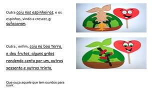 Outra caiu nos espinheiros, e os
espinhos, vindo a crescer, a
sufocaram.
Outra , enfim, caiu na boa terra,
e deu frutos, alguns grãos
rendendo cento por um, outros
sessenta e outros trinta.
Que ouça aquele que tem ouvidos para
ouvir.
 