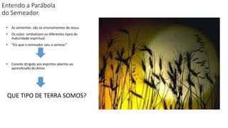 Entendo a Parábola
do Semeador.
• As sementes: são os ensinamentos de Jesus.
• Os solos: simbolizam os diferentes tipos de
maturidade espiritual.
• “Eis que o semeador saiu a semear.”
• Convite dirigido aos espíritos abertos ao
aprendizado do Amor.
QUE TIPO DE TERRA SOMOS?
 