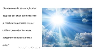 “Se o terreno de teu coração vive
ocupado por ervas daninhas se se
já recebeste o princípio celeste,
cultiva-o, com devotamento,
abrigando-o nas leiras de tua
alma.”
Chico Xavier/Emmaneul – Pão Nosso, cap. 25
 