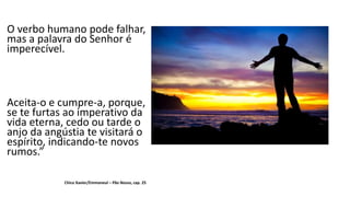 O verbo humano pode falhar,
mas a palavra do Senhor é
imperecível.
Aceita-o e cumpre-a, porque,
se te furtas ao imperativo da
vida eterna, cedo ou tarde o
anjo da angústia te visitará o
espírito, indicando-te novos
rumos.”
Chico Xavier/Emmaneul – Pão Nosso, cap. 25
 