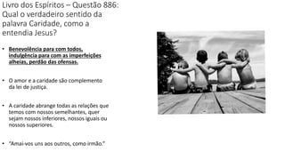 Livro dos Espíritos – Questão 886:
Qual o verdadeiro sentido da
palavra Caridade, como a
entendia Jesus?
• Benevolência para com todos,
indulgência para com as imperfeições
alheias, perdão das ofensas.
• O amor e a caridade são complemento
da lei de justiça.
• A caridade abrange todas as relações que
temos com nossos semelhantes, quer
sejam nossos inferiores, nossos iguais ou
nossos superiores.
• “Amai-vos uns aos outros, como irmão.”
 