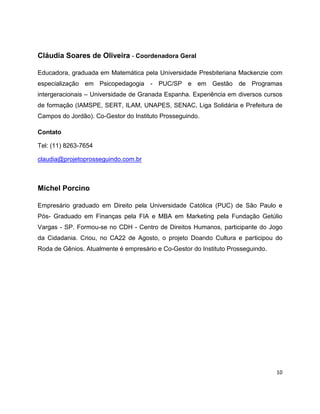 Cláudia Soares de Oliveira - Coordenadora Geral

Educadora, graduada em Matemática pela Universidade Presbiteriana Mackenzie com
especialização em Psicopedagogia - PUC/SP e em Gestão de Programas
intergeracionais – Universidade de Granada Espanha. Experiência em diversos cursos
de formação (IAMSPE, SERT, ILAM, UNAPES, SENAC, Liga Solidária e Prefeitura de
Campos do Jordão). Co-Gestor do Instituto Prosseguindo.

Contato

Tel: (11) 8263-7654

claudia@projetoprosseguindo.com.br



Michel Porcino

Empresário graduado em Direito pela Universidade Católica (PUC) de São Paulo e
Pós- Graduado em Finanças pela FIA e MBA em Marketing pela Fundação Getúlio
Vargas - SP. Formou-se no CDH - Centro de Direitos Humanos, participante do Jogo
da Cidadania. Criou, no CA22 de Agosto, o projeto Doando Cultura e participou do
Roda de Gênios. Atualmente é empresário e Co-Gestor do Instituto Prosseguindo.




                                                                                 10
 