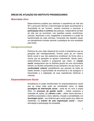 ÁREAS DE ATUAÇÃO DO INSTITUTO PROSSEGUINDO

Maturidade Ativa
               Desenvolvemos projetos que valorizam a experiência de vida dos
               50+ e procuram eliminar a discriminação da idade reconhecendo a
               diversidade do ser humano, visando incentivar e promover a
               participação ativa e contínua das pessoas, independente da fase
               da vida que se encontram, nas questões sociais, econômicas,
               culturais, espirituais e civis, resgatando a autoestima e o poder de
               transformação de cada indivíduo. Conquistar tais desafios requer
               um planejamento inovador perante o paradigma de uma sociedade
               para todos.

Intergeracionalidade
               Partimos de uma visão relacional do mundo e entendemos que as
               gerações são interdependentes, formam parte de um mesmo
               tecido social e que não poderemos envelhecer de forma ativa a
               menos que as gerações se apoiem mutuamente. Sendo assim,
               desenvolvemos projetos e programas que visam: (i) coesão
               social, assegurando que os distintos grupos de uma comunidade
               tenham um sentido compartido de seu presente e de seu futuro; (ii)
               continuidade cultural, possibilitando que pessoas de todas as
               idades tenham a oportunidade de encontrar-se e de assegurar a
               transmissão e a adaptação de suas experiências históricas e
               culturais.

Empreendedorismo Social
               Acreditamos no poder transformador do empreendedorismo social
               que na nossa visão pode ser considerado como: (i) novo
               paradigma de intervenção social – parte de um novo e amplo
               olhar; (ii) processo de gestão social – cadeia sucessiva e
               ordenada de ações; (iii) ciência e arte – utiliza meios técnicos e
               científicos associados a dons, talentos, intuição e sensibilidade; (iv)
               tecnologia social – sua dinâmica gera outras ações e/ou altera as
               existentes; (v) indutor de auto organização social – requer
               articulação e participação da sociedade.


                                                                                    2
 