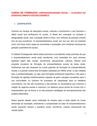 CURSO DE FORMAÇÃO: EMPREENDEDORISMO SOCIAL – ALAVANCA DO
DESENVOLVIMENTO SOCIOECONÔMICO



   I. JUSTIFICATIVA


Vivemos em tempos de descuidos sociais, culturais e econômicos o que favorece o
déficit social que verificamos no mundo. O Brasil tem avançado no combate a
desigualdade social, mas a situação ainda é crítica, com milhares de pessoas vivendo
fora do eixo econômico. O empreendedorismo social, por sua vez, tem se mostrado
como uma força motriz capaz de movimentar a sociedade, com iniciativas inclusivas de
geração sustentável de riqueza.


O Instituto Prosseguindo diante deste panorama e acreditando nessa premissa de que
o empreendedorismo social pode transformar uma sociedade em seus diversos
aspectos sejam eles, sociais, econômicos, educacionais, culturais, oferece uma
proposta inovadora de formação de empreendedores sociais de baixa renda.
Verificamos que são escassos os cursos gratuitos de formação de empreendedores
sociais, e a grande maioria das formações realizadas por ONGs ainda: (i) são voltadas
para a profissionalização, ou seja, para formação profissional específica e não para a
formação de agentes transformadores capazes de gerar soluções inovadoras para a
sua comunidade; (ii) carecem de processos de capacitação para os trabalhos
comunitários; (iii) não são inovadores e não pensam no ecossistema que incentive a
criação de negócios sociais e inclusivos; (iv) dedicam pouco tempo de vínculo com o
empreendedor que se forma; e (v) não possuem estratégias de acompanhamento dos
projetos elaborados.


Nosso grande desafio como instituição do terceiro setor é estar atento às novas
demandas da sociedade, entendendo a complexidade do setor do empreendedorismo
social, buscando sempre o equilíbrio social, econômico, cultural, educacional nas
nossas ações.
                                                                                     3
 