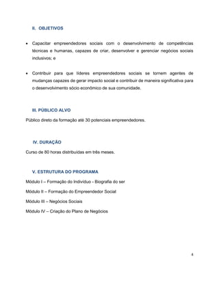 II. OBJETIVOS


   Capacitar empreendedores sociais com o desenvolvimento de competências
    técnicas e humanas, capazes de criar, desenvolver e gerenciar negócios sociais
    inclusivos; e


   Contribuir para que líderes empreendedores sociais se tornem agentes de
    mudanças capazes de gerar impacto social e contribuir de maneira significativa para
    o desenvolvimento sócio econômico de sua comunidade.




    III. PÚBLICO ALVO

Público direto da formação até 30 potenciais empreendedores.




    IV. DURAÇÃO

Curso de 80 horas distribuídas em três meses.



    V. ESTRUTURA DO PROGRAMA

Módulo I – Formação do Indivíduo - Biografia do ser

Módulo II – Formação do Empreendedor Social

Módulo III – Negócios Sociais

Módulo IV – Criação do Plano de Negócios




                                                                                     4
 