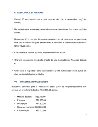 VI. RESULTADOS ESPERADOS


 Formar 30 empreendedores sociais capazes de criar e desenvolver negócios
   sociais;


 Dar suporte para a criação e desenvolvimento de, no mínimo, dois novos negócios
   sociais.


 Disseminar: (i) o conceito de empreendedorismo social como uma perspectiva de
   vida; (ii) as novas soluções encontradas e persuadir a comunidade/sociedade a
   tomar novos saltos;


 Criar uma rede local de apoio ao empreendedorismo social;


 Criar um ecossistema favorável à criação de uma Incubadora de Negócios Sociais;
   e


 Criar base e “expertise” para potencializar o perfil multiplicador deste curso em
   diversas localidades/comunidades.



   VII.   INVESTIMENTO NECESSÁRIO

Buscamos parceiros para a viabilização deste curso de empreendedorismo que
envolve um investimento total de R$35.000,00, sendo:


      Material didático:   R$3.500,00
      Estrutura:           R$8.000,00
      Divulgação:          R$4.500,00
      Recursos Humanos: R$14.000,00
      Coordenação:         R$5.000,00
                                                                                  5
 