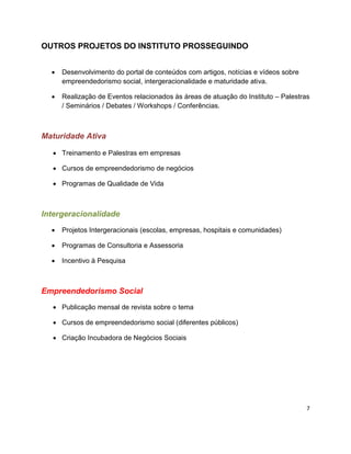 OUTROS PROJETOS DO INSTITUTO PROSSEGUINDO


     Desenvolvimento do portal de conteúdos com artigos, notícias e vídeos sobre
      empreendedorismo social, intergeracionalidade e maturidade ativa.

     Realização de Eventos relacionados às áreas de atuação do Instituto – Palestras
      / Seminários / Debates / Workshops / Conferências.



Maturidade Ativa

   Treinamento e Palestras em empresas

   Cursos de empreendedorismo de negócios

   Programas de Qualidade de Vida



Intergeracionalidade
     Projetos Intergeracionais (escolas, empresas, hospitais e comunidades)

     Programas de Consultoria e Assessoria

     Incentivo à Pesquisa



Empreendedorismo Social
   Publicação mensal de revista sobre o tema

   Cursos de empreendedorismo social (diferentes públicos)

   Criação Incubadora de Negócios Sociais




                                                                                    7
 