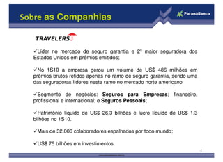 Sobre as Companhias
Líder no mercado de seguro garantia e 2º maior seguradora dos
Estados Unidos em prêmios emitidos;
No 1S10 a empresa gerou um volume de US$ 486 milhões em
prêmios brutos retidos apenas no ramo de seguro garantia, sendo uma
das seguradoras líderes neste ramo no mercado norte americano
4
das seguradoras líderes neste ramo no mercado norte americano
Segmento de negócios: Seguros para Empresas; financeiro,
profissional e internacional; e Seguros Pessoais;
Patrimônio líquido de US$ 26,3 bilhões e lucro líquido de US$ 1,3
bilhões no 1S10.
Mais de 32.000 colaboradores espalhados por todo mundo;
US$ 75 bilhões em investimentos.
 