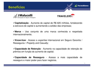 Benefícios
Capitalização - Aumento de capital de R$ 625 milhões, fortalecendo
a estrutura de capital e aumentando a solidez das empresas;
Marca - Uso conjunto de uma marca conhecida e respeitada
internacionalmente;
5
internacionalmente;
Know-how - Acesso a expertise internacional em Seguro Garantia /
Resseguros / Property and Casualty;
Capacidade de Retenção - Aumento na capacidade de retenção de
prêmios em função do aumento de capital;
Capacidade de Resseguro - Acesso a mais capacidade de
resseguro e maior poder para fazer negócios.
 