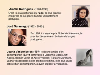 Amália Rodrigues (1920-1999)
 C'est la diva nationale du Fado, la plus grande
 interprète de ce genre musical véritablement
 portugais.


José Saramago (1922 - 2010 )

                    En 1998, il a reçu le prix Nobel de littérature, le
                    premier décerné à un écrivain de langue
                    portugaise.



Joana Vasconcelos (1971) est une artiste d'art
contemporain qui vit et travaille à Lisbonne. Après Jeff
Koons, Bernar Venet et Xavier Veilhan, Takashi Murakami,
Joana Vasconcelos est la première femme, et la plus jeune
artiste d’art contemporain, à avoir exposer à Versailles.
 