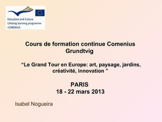 Cours de formation continue Comenius
                 Grundtvig

  “Le Grand Tour en Europe: art, paysage, jardins,
             créativité, innovation ”

                        PARIS
                  18 - 22 mars 2013

Isabel Nogueira
 