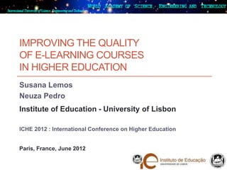 IMPROVING THE QUALITY
OF E-LEARNING COURSES
IN HIGHER EDUCATION
Susana Lemos
Neuza Pedro
Institute of Education - University of Lisbon

ICHE 2012 : International Conference on Higher Education


Paris, France, June 2012
 