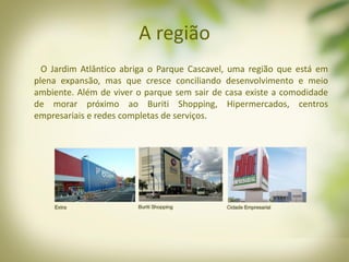 A região
O Jardim Atlântico abriga o Parque Cascavel, uma região que está em
plena expansão, mas que cresce conciliando desenvolvimento e meio
ambiente. Além de viver o parque sem sair de casa existe a comodidade
de morar próximo ao Buriti Shopping, Hipermercados, centros
empresariais e redes completas de serviços.
 