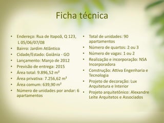 Ficha técnica
• Endereço: Rua de Itapoã, Q 123,
L 05/06/07/08
• Bairro: Jardim Atlântico
• Cidade/Estado: Goiânia - GO
• Lançamento: Março de 2012
• Previsão de entrega: 2015
• Área total: 9.896,52 m²
• Área privativa: 7.256,62 m²
• Área comum: 639,90 m²
• Número de unidades por andar: 6
apartamentos
• Total de unidades: 90
apartamentos
• Número de quartos: 2 ou 3
• Número de vagas: 1 ou 2
• Realização e incorporação: NSA
Incorporadora
• Construção: Attiva Engenharia e
Tecnologia
• Projeto de decoração: Lux
Arquitetura e Interior
• Projeto arquitetônico: Alexandre
Leite Arquitetos e Associados
 