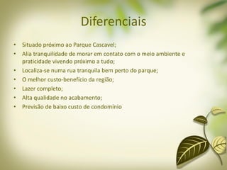Diferenciais
• Situado próximo ao Parque Cascavel;
• Alia tranquilidade de morar em contato com o meio ambiente e
praticidade vivendo próximo a tudo;
• Localiza-se numa rua tranquila bem perto do parque;
• O melhor custo-benefício da região;
• Lazer completo;
• Alta qualidade no acabamento;
• Previsão de baixo custo de condomínio
 