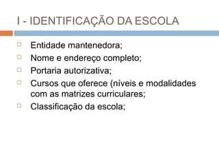 I - IDENTIFICAÇÃO DA ESCOLA
   Entidade mantenedora;
   Nome e endereço completo;
   Portaria autorizativa;
   Cursos que oferece (níveis e modalidades
    com as matrizes curriculares;
   Classificação da escola;
 