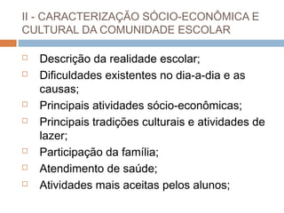 II - CARACTERIZAÇÃO SÓCIO-ECONÔMICA E
CULTURAL DA COMUNIDADE ESCOLAR

   Descrição da realidade escolar;
   Dificuldades existentes no dia-a-dia e as
    causas;
   Principais atividades sócio-econômicas;
   Principais tradições culturais e atividades de
    lazer;
   Participação da família;
   Atendimento de saúde;
   Atividades mais aceitas pelos alunos;
 