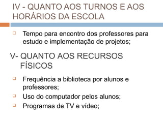 IV - QUANTO AOS TURNOS E AOS
HORÁRIOS DA ESCOLA
   Tempo para encontro dos professores para
    estudo e implementação de projetos;

V- QUANTO AOS RECURSOS
   FÍSICOS
   Frequência a biblioteca por alunos e
    professores;
   Uso do computador pelos alunos;
   Programas de TV e vídeo;
 