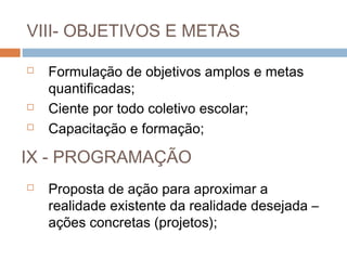 VIII- OBJETIVOS E METAS

   Formulação de objetivos amplos e metas
    quantificadas;
   Ciente por todo coletivo escolar;
   Capacitação e formação;

IX - PROGRAMAÇÃO
   Proposta de ação para aproximar a
    realidade existente da realidade desejada –
    ações concretas (projetos);
 