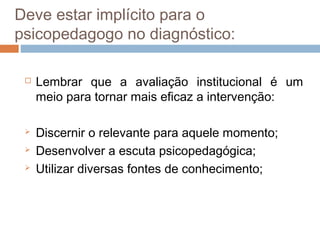 Deve estar implícito para o
psicopedagogo no diagnóstico:

    Lembrar que a avaliação institucional é um
     meio para tornar mais eficaz a intervenção:

    Discernir o relevante para aquele momento;
    Desenvolver a escuta psicopedagógica;
    Utilizar diversas fontes de conhecimento;
 