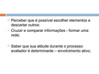    Perceber que é possível escolher elementos e
    descartar outros:
   Cruzar e comparar informações - formar uma
    rede;

   Saber que sua atitude durante o processo
    avaliador é determinante – envolvimento ativo;
 
