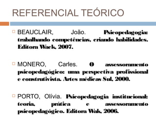 REFERENCIAL TEÓRICO
   BEAUCLAIR,         João.      Psicopedagogia:
    trabalhando competências, criando habilidades.
    Editora W ack, 2007.

   MONERO,         Carles.    O     assessoramento
    psicopedagógico: uma perspectiva profissional
    e construtivista. Artes médicas Sul, 2000.

   PORTO, Olívia. Psicopedagogia institucional:
    teoria,    prática      e     assessoramento
    psicopedagógico. Editora W 2006.
                              ak,
 