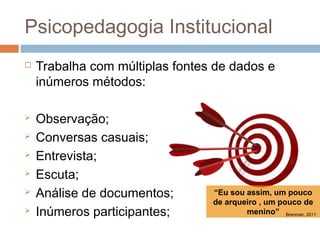 Psicopedagogia Institucional
   Trabalha com múltiplas fontes de dados e
    inúmeros métodos:

   Observação;
   Conversas casuais;
   Entrevista;
   Escuta;
   Análise de documentos;       “Eu sou assim, um pouco
                                 de arqueiro , um pouco de
   Inúmeros participantes;              menino” Brenman, 2011
 
