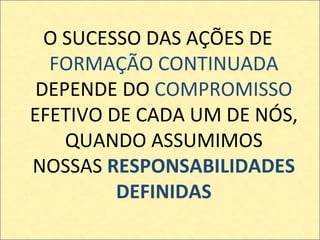 O SUCESSO DAS AÇÕES DE  FORMAÇÃO CONTINUADA  DEPENDE DO  COMPROMISSO  EFETIVO DE CADA UM DE NÓS, QUANDO ASSUMIMOS NOSSAS  RESPONSABILIDADES DEFINIDAS 