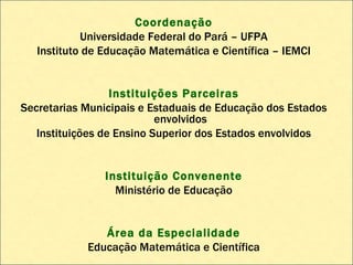 Coordenação Universidade Federal do Pará – UFPA Instituto de Educação Matemática e Científica – IEMCI Instituições Parceiras Secretarias Municipais e Estaduais de Educação dos Estados envolvidos Instituições de Ensino Superior dos Estados envolvidos Instituição Convenente Ministério de Educação Área da Especialidade Educação Matemática e Científica 