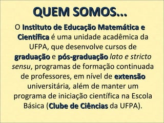 QUEM SOMOS... O  Instituto de Educação Matemática e Científica  é uma unidade acadêmica da UFPA, que desenvolve cursos de  graduação  e  pós-graduação   lato e stricto sensu , programas de formação continuada de professores, em nível de  extensão  universitária ,  além de manter um programa de iniciação científica na Escola Básica ( Clube de Ciências  da UFPA). 