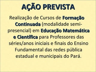 AÇÃO PREVISTA Realização de Cursos de  Formação Continuada  (modalidade semi-presencial)   em  Educação Matemática e Científica  para Professores das séries/anos iniciais e finais do Ensino Fundamental das redes pública estadual e municipais do Pará. 