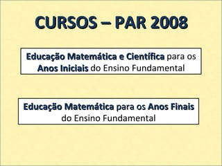 CURSOS – PAR 2008 Educação Matemática e Científica  para os  Anos Iniciais  do Ensino Fundamental Educação Matemática  para os  Anos Finais  do Ensino Fundamental 