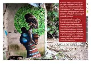 O projeto cultural “Parque Augusta:
um Oásis Cultural no Centro de São
Paulo” será um importante registro,
instrumento de divulgação e resgate
do lado humano e da histórica luta da
população civil paulistana pela criação
do espaço cultural e de convivência na
Rua Augusta, a última área verde do
Centro de São Paulo.
O lançamento do livro, produto
principal, de autoria da Advogada
Célia Marcondes e do Promotor
Silvio Marques, será acompanhado
de encontros culturais que debatam
a criação de áreas públicas abertas à
população em metrópoles brasileiras
assim como a necessidade de cuidado
e zeladoria com o local onde habitam.
A discussão irá difundir a importância
histórico-cultural da área do Parque
Augusta como ponto de encontro da
comunidade paulistana.
O PROJETO CULTURAL
 