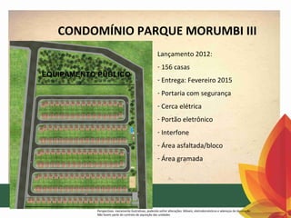 CONDOMÍNIO PARQUE MORUMBI III
Lançamento 2012:
EQUIPAMENTO PÚBLICO

- 156 casas
- Entrega: Fevereiro 2015
- Portaria com segurança
- Cerca elétrica
- Portão eletrônico
- Interfone
- Área asfaltada/bloco
- Área gramada

Perspectivas meramente ilustrativas, podendo sofrer alterações. Móveis, eletrodomésticos e adereços de decoração
Não fazem parte do contrato de aquisição das unidades

 