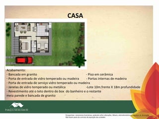 CASA

Acabamento:
- Bancada em granito
- Piso em cerâmica
- Porta de entrada de vidro temperado ou madeira
- Portas internas de madeira
- Porta de entrada de serviço vidro temperado ou madeira
- Janelas de vidro temperado ou metálica
-Lote 10m frente X 18m profundidade
- Revestimento até o teto dentro do box do banheiro e o restante
meia parede e bancada de granito

Perspectivas meramente ilustrativas, podendo sofrer alterações. Móveis, eletrodomésticos e adereços de decoração
Não fazem parte do contrato de aquisição das unidades

 