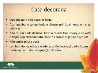 Casa decorada
• Cuidado para não quebrar nada
• Acompanhar o tempo todo o cliente, principalmente olhar as
crianças
• Não retirar nada do local. Caso o cliente tire, coloque de volte
e depois do atendimento, volte na casa e organize as coisas
• Não andar pela a obra
• Lembrando: os móveis e adereços de decoração não fazem
parte do contrato de aquisição da casa

 