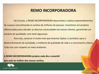 REMO INCORPORADORA
Há 14 anos, a REMO INCORPORADORA desenvolve e realiza empreendimentos
de sucesso concretizando os sonhos de milhares de pessoas. Investimos em projetos
diferenciados para atender as diversas necessidades de nossos clientes, garantindo um
produto de qualidade, com total segurança.
Para nós, construir é muito mais que levantar tijolos, é contribuir para o
desenvolvimento da sociedade, a melhoria da qualidade de vida e o crescimento urbano.
Tudo isso com respeito ao meio ambiente.
A REMO INCORPORADORA projeta cada dia o amanhã
que está no melhor dos nossos sonhos.

 