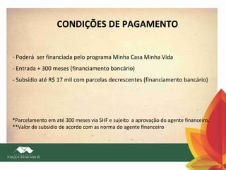 CONDIÇÕES DE PAGAMENTO
- Poderá ser financiada pelo programa Minha Casa Minha Vida
- Entrada + 300 meses (financiamento bancário)
- Subsídio até R$ 17 mil com parcelas decrescentes (financiamento bancário)

*Parcelamento em até 300 meses via SHF e sujeito a aprovação do agente financeiro.
**Valor de subsídio de acordo com as norma do agente financeiro

 