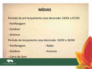 MÍDIAS
Período de pré lançamento casa decorada: 24/01 a 07/02
- Panfletagem
- Outdoor
- Anúncio
Período de lançamento casa decorada: 10/02 a 30/04
- Panfletagem

- Rádio

- Outdoor

- Anúncio

- Carro de Som

 