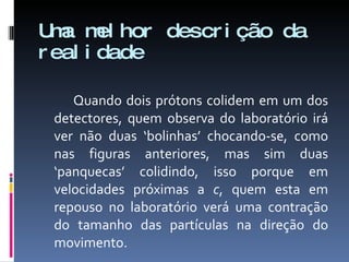 Uma melhor descrição da realidade Quando dois prótons colidem em um dos detectores, quem observa do laboratório irá ver não duas ‘bolinhas’ chocando-se, como nas figuras anteriores, mas sim duas ‘panquecas’ colidindo, isso porque em velocidades próximas a  c , quem esta em repouso no laboratório verá uma contração do tamanho das partículas na direção do movimento. 