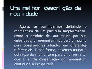 Uma melhor descrição da realidade Agora, se continuarmos definindo o momentum de um partícula simplesmente  como o produto de sua massa por sua velocidade, o momentum não será o mesmo para observadores situados em diferentes referenciais. Dessa forma, devemos mudar a definição do momentum para uma forma tal que a lei de conservação do momentum continue a ser respeitada. 