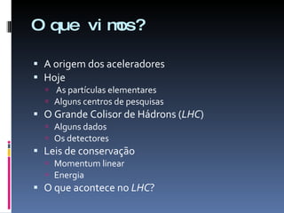 O que vimos? A origem dos aceleradores Hoje As partículas elementares Alguns centros de pesquisas O Grande Colisor de Hádrons ( LHC ) Alguns dados Os detectores Leis de conservação Momentum linear Energia O que acontece no  LHC ? 