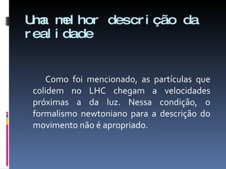 Uma melhor descrição da realidade Como foi mencionado, as partículas que colidem no LHC chegam a velocidades próximas a da luz. Nessa condição, o formalismo newtoniano para a descrição do movimento não é apropriado.  