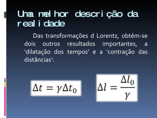 Uma melhor descrição da realidade Das transformações d Lorentz, obtém-se dois outros resultados importantes, a ‘dilatação dos tempos’ e a ‘contração das distâncias’: 